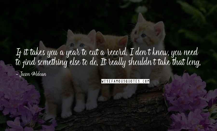 Jason Aldean Quotes: If it takes you a year to cut a record, I don't know, you need to find something else to do. It really shouldn't take that long.