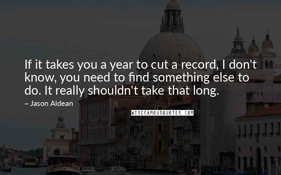 Jason Aldean Quotes: If it takes you a year to cut a record, I don't know, you need to find something else to do. It really shouldn't take that long.