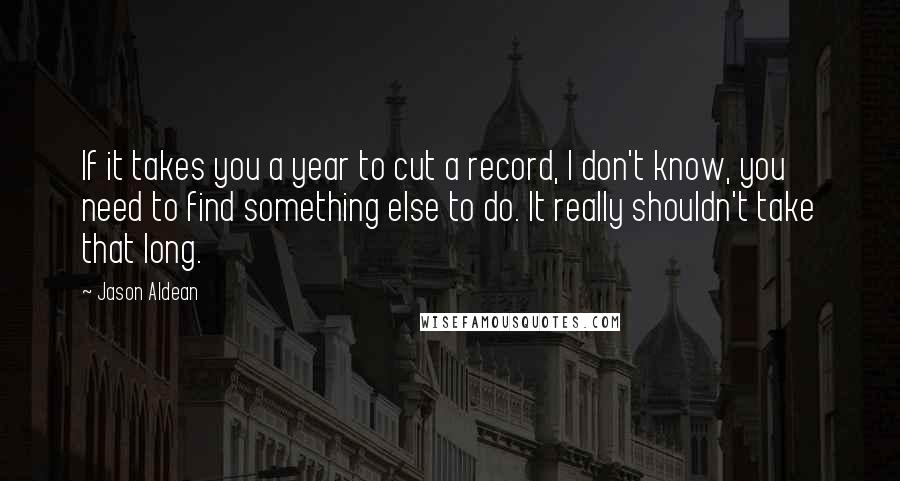 Jason Aldean Quotes: If it takes you a year to cut a record, I don't know, you need to find something else to do. It really shouldn't take that long.