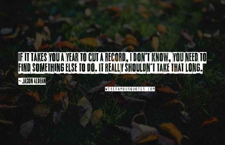 Jason Aldean Quotes: If it takes you a year to cut a record, I don't know, you need to find something else to do. It really shouldn't take that long.