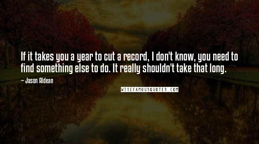 Jason Aldean Quotes: If it takes you a year to cut a record, I don't know, you need to find something else to do. It really shouldn't take that long.