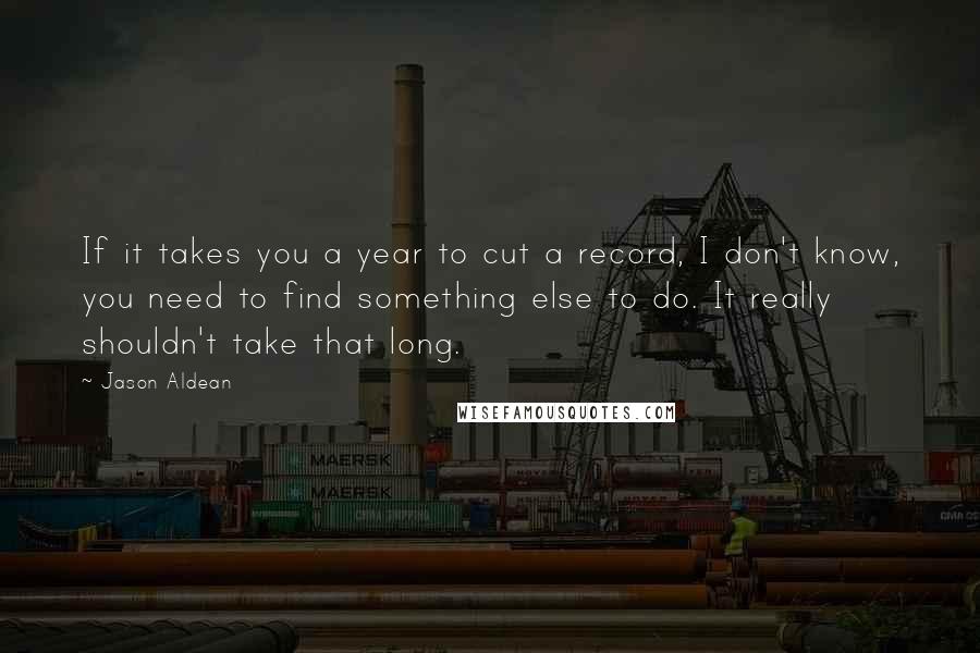 Jason Aldean Quotes: If it takes you a year to cut a record, I don't know, you need to find something else to do. It really shouldn't take that long.