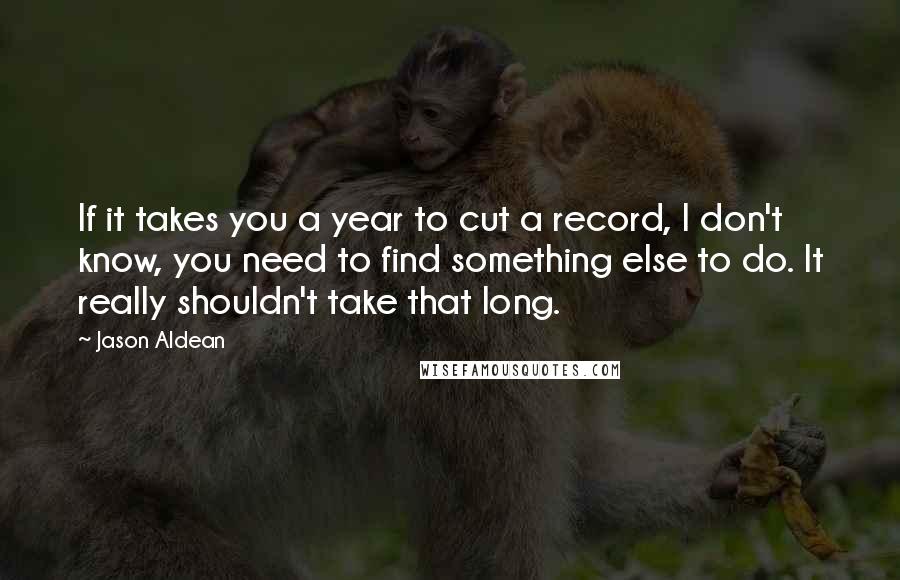 Jason Aldean Quotes: If it takes you a year to cut a record, I don't know, you need to find something else to do. It really shouldn't take that long.