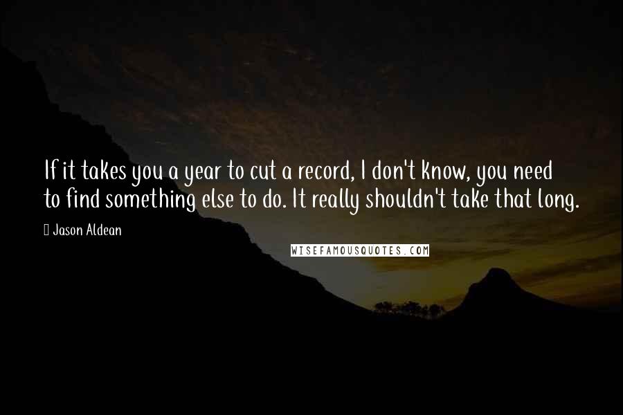 Jason Aldean Quotes: If it takes you a year to cut a record, I don't know, you need to find something else to do. It really shouldn't take that long.