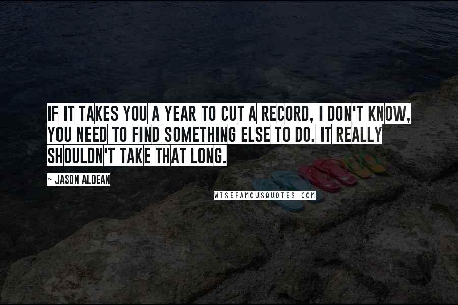 Jason Aldean Quotes: If it takes you a year to cut a record, I don't know, you need to find something else to do. It really shouldn't take that long.