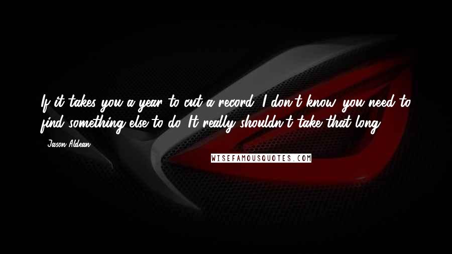 Jason Aldean Quotes: If it takes you a year to cut a record, I don't know, you need to find something else to do. It really shouldn't take that long.