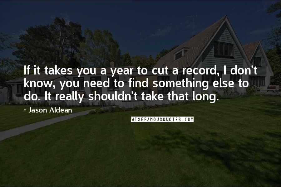 Jason Aldean Quotes: If it takes you a year to cut a record, I don't know, you need to find something else to do. It really shouldn't take that long.