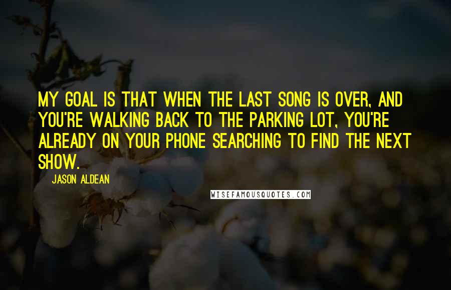 Jason Aldean Quotes: My goal is that when the last song is over, and you're walking back to the parking lot, you're already on your phone searching to find the next show.