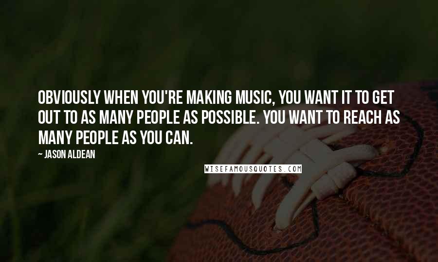 Jason Aldean Quotes: Obviously when you're making music, you want it to get out to as many people as possible. You want to reach as many people as you can.