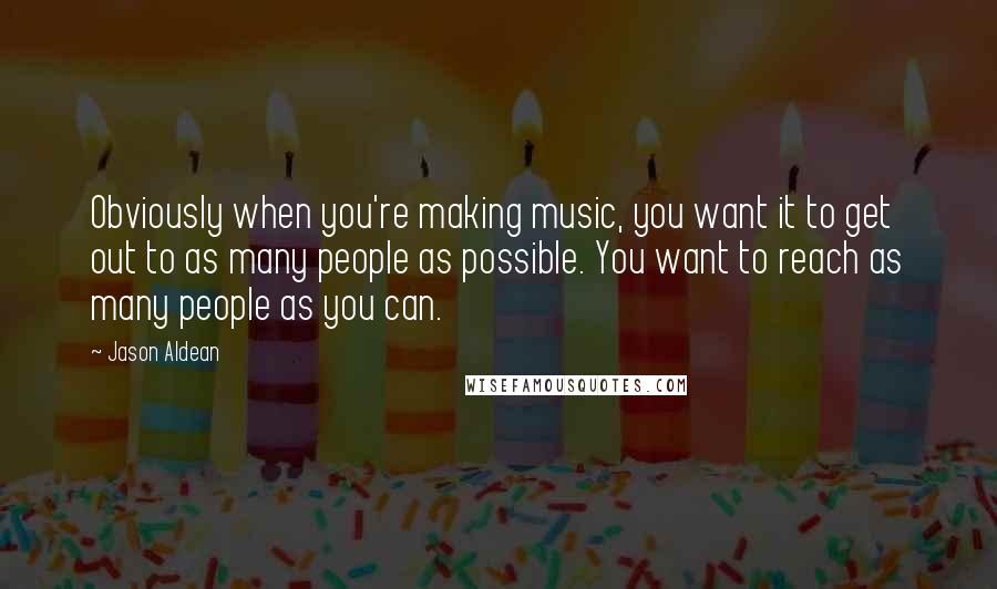 Jason Aldean Quotes: Obviously when you're making music, you want it to get out to as many people as possible. You want to reach as many people as you can.