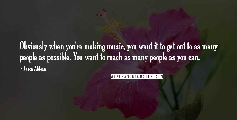 Jason Aldean Quotes: Obviously when you're making music, you want it to get out to as many people as possible. You want to reach as many people as you can.