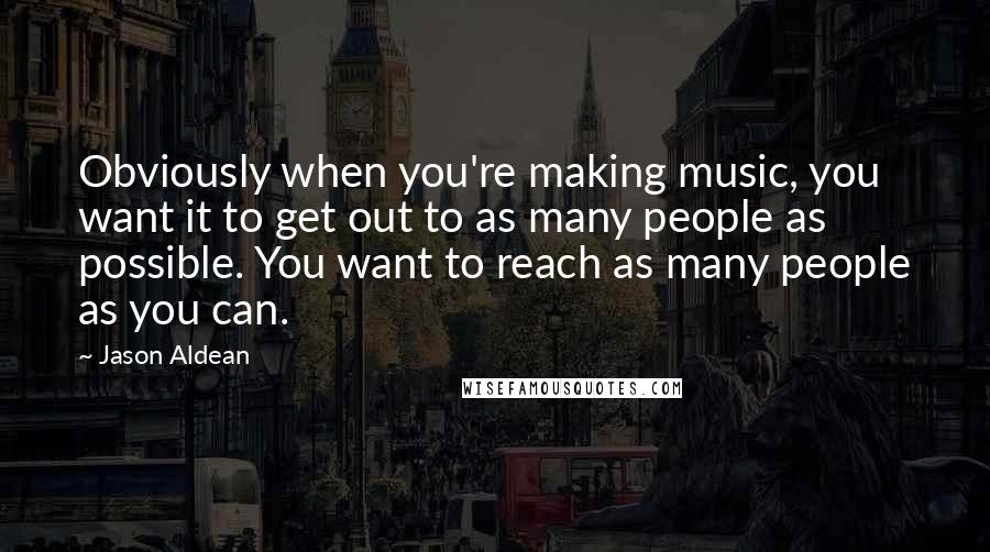 Jason Aldean Quotes: Obviously when you're making music, you want it to get out to as many people as possible. You want to reach as many people as you can.