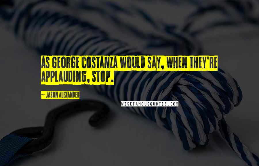 Jason Alexander Quotes: As George Costanza would say, when they're applauding, stop.