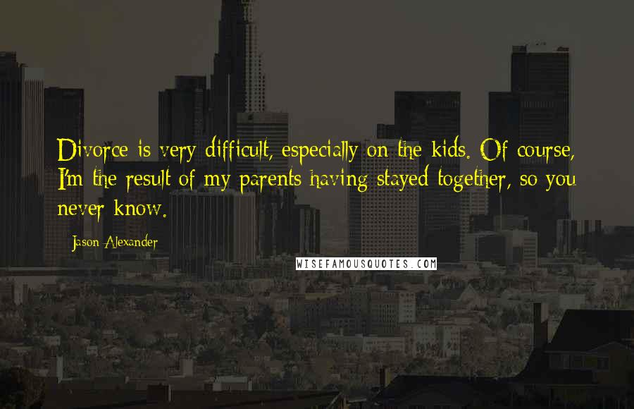 Jason Alexander Quotes: Divorce is very difficult, especially on the kids. Of course, I'm the result of my parents having stayed together, so you never know.