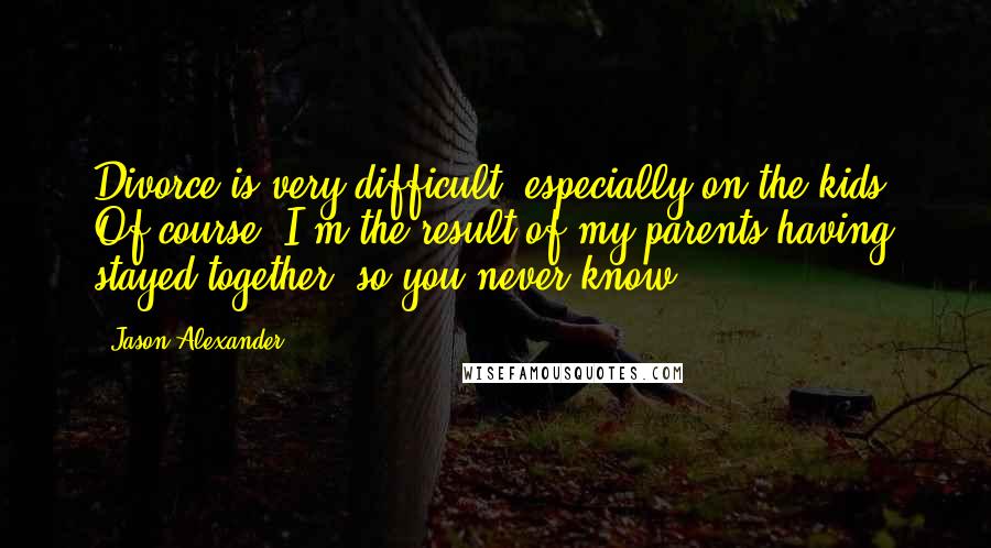 Jason Alexander Quotes: Divorce is very difficult, especially on the kids. Of course, I'm the result of my parents having stayed together, so you never know.