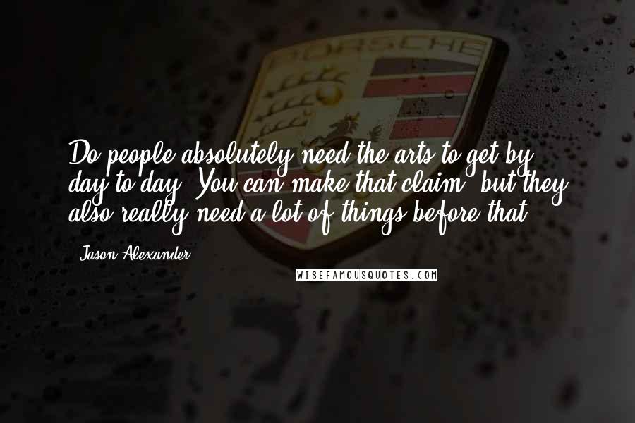 Jason Alexander Quotes: Do people absolutely need the arts to get by day-to-day? You can make that claim, but they also really need a lot of things before that.