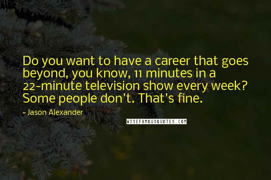 Jason Alexander Quotes: Do you want to have a career that goes beyond, you know, 11 minutes in a 22-minute television show every week? Some people don't. That's fine.