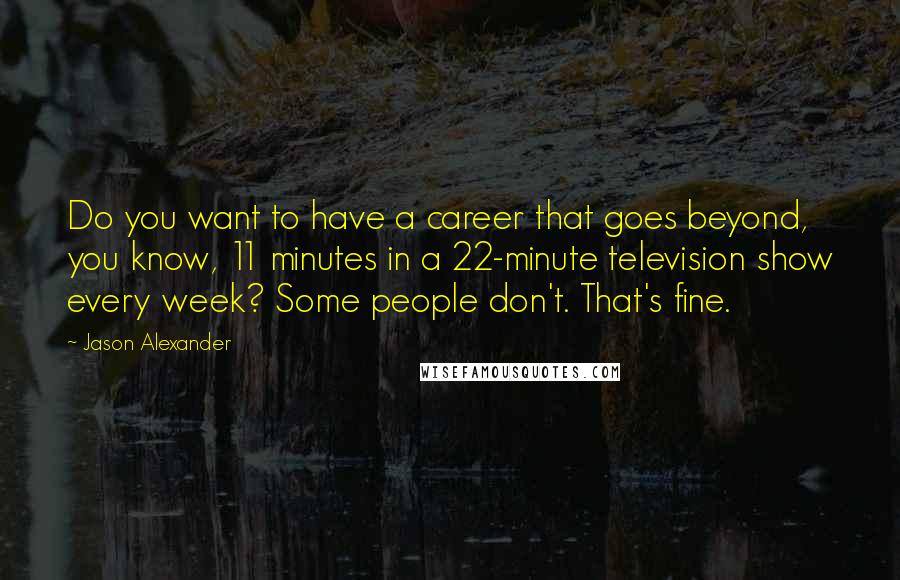 Jason Alexander Quotes: Do you want to have a career that goes beyond, you know, 11 minutes in a 22-minute television show every week? Some people don't. That's fine.