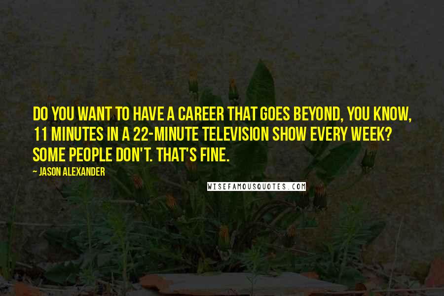 Jason Alexander Quotes: Do you want to have a career that goes beyond, you know, 11 minutes in a 22-minute television show every week? Some people don't. That's fine.