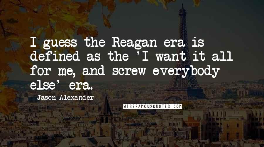 Jason Alexander Quotes: I guess the Reagan era is defined as the 'I want it all for me, and screw everybody else' era.