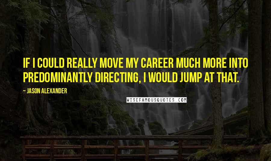 Jason Alexander Quotes: If I could really move my career much more into predominantly directing, I would jump at that.