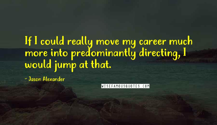 Jason Alexander Quotes: If I could really move my career much more into predominantly directing, I would jump at that.