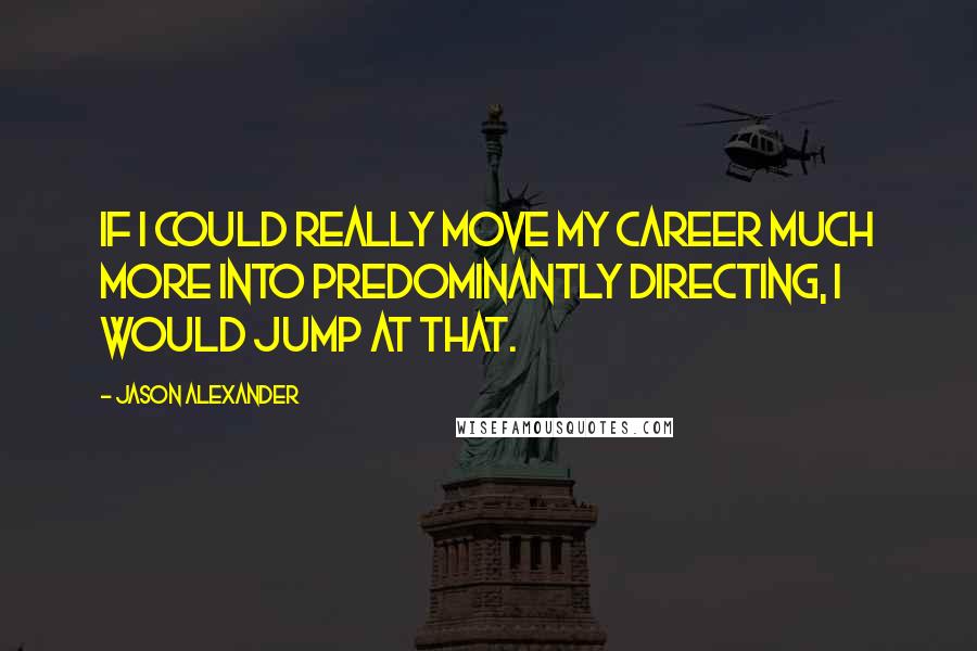 Jason Alexander Quotes: If I could really move my career much more into predominantly directing, I would jump at that.