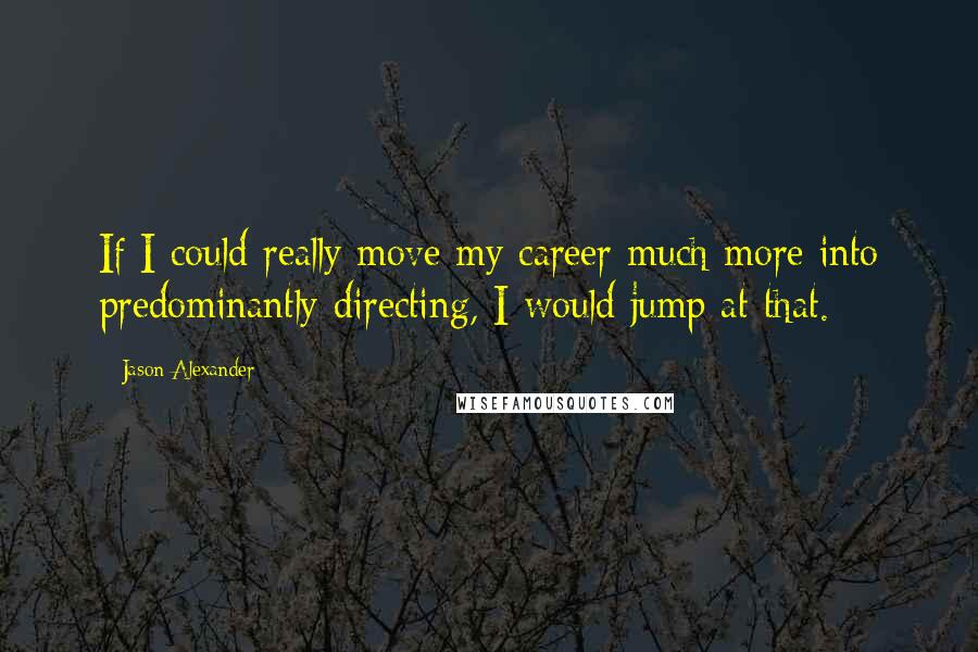 Jason Alexander Quotes: If I could really move my career much more into predominantly directing, I would jump at that.