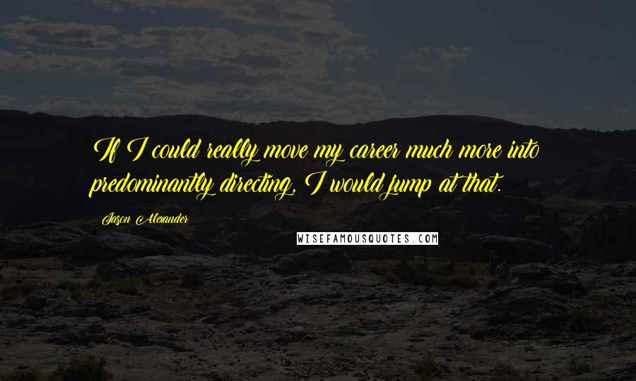 Jason Alexander Quotes: If I could really move my career much more into predominantly directing, I would jump at that.