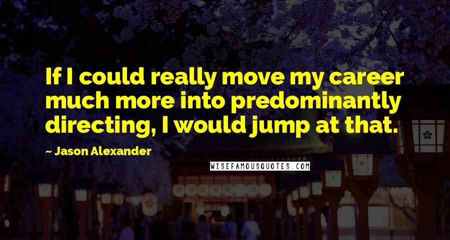 Jason Alexander Quotes: If I could really move my career much more into predominantly directing, I would jump at that.