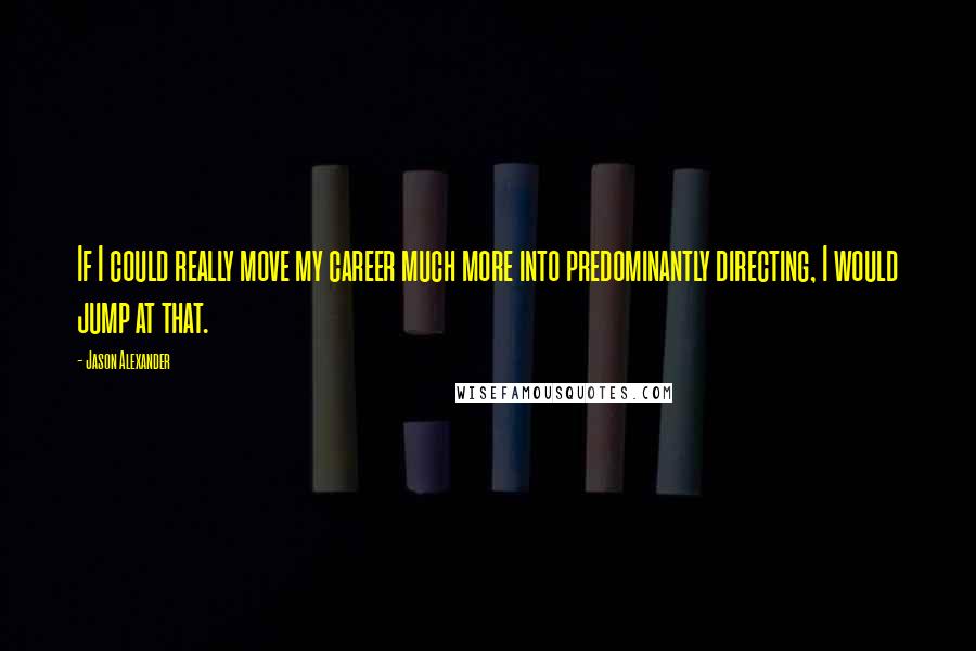 Jason Alexander Quotes: If I could really move my career much more into predominantly directing, I would jump at that.