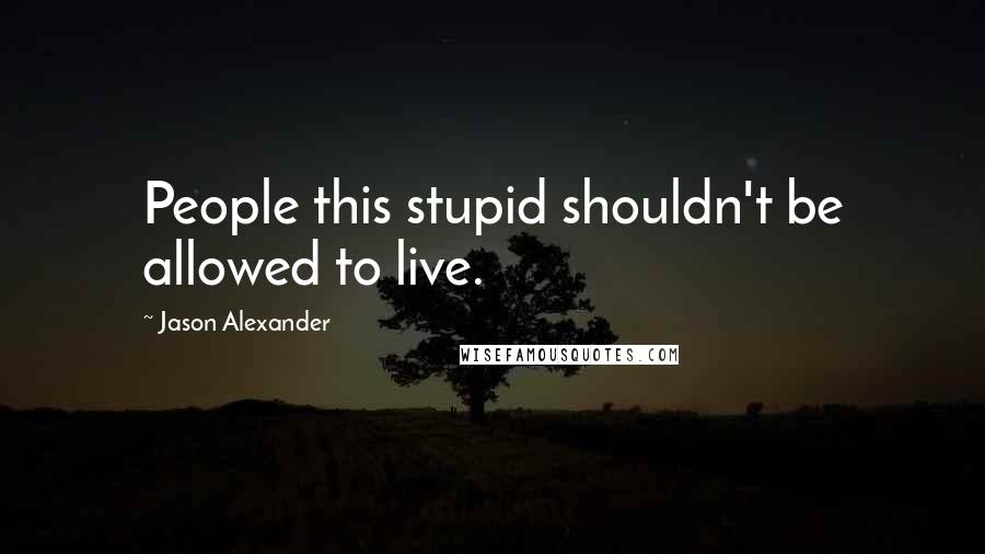 Jason Alexander Quotes: People this stupid shouldn't be allowed to live.