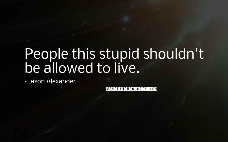 Jason Alexander Quotes: People this stupid shouldn't be allowed to live.