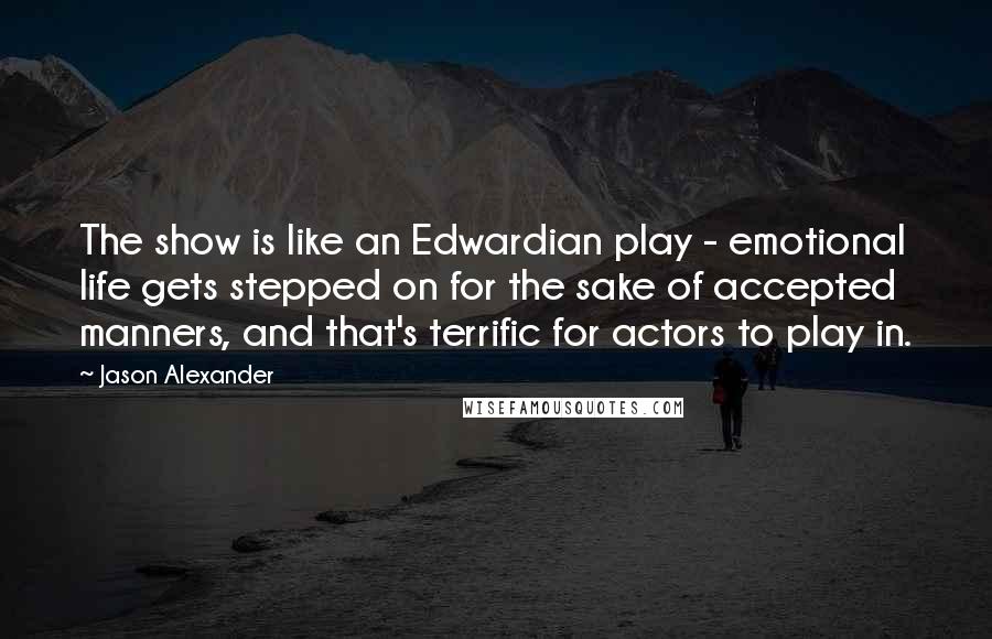 Jason Alexander Quotes: The show is like an Edwardian play - emotional life gets stepped on for the sake of accepted manners, and that's terrific for actors to play in.