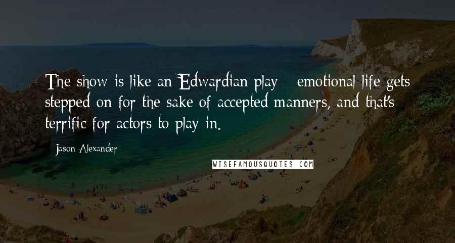 Jason Alexander Quotes: The show is like an Edwardian play - emotional life gets stepped on for the sake of accepted manners, and that's terrific for actors to play in.