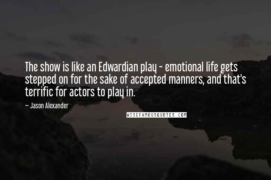 Jason Alexander Quotes: The show is like an Edwardian play - emotional life gets stepped on for the sake of accepted manners, and that's terrific for actors to play in.