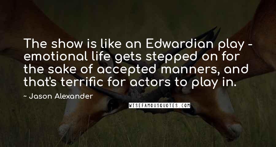 Jason Alexander Quotes: The show is like an Edwardian play - emotional life gets stepped on for the sake of accepted manners, and that's terrific for actors to play in.