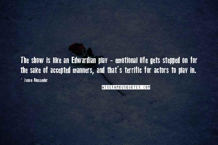 Jason Alexander Quotes: The show is like an Edwardian play - emotional life gets stepped on for the sake of accepted manners, and that's terrific for actors to play in.