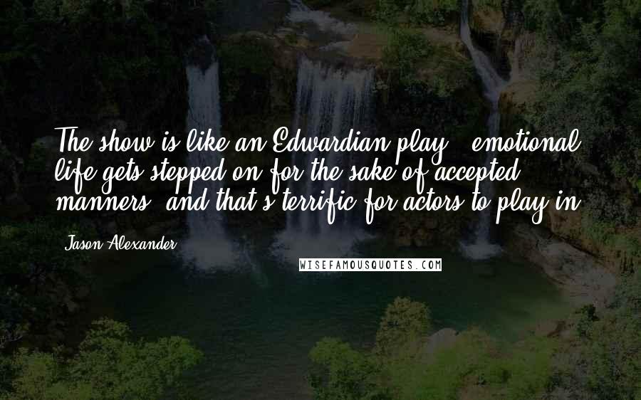 Jason Alexander Quotes: The show is like an Edwardian play - emotional life gets stepped on for the sake of accepted manners, and that's terrific for actors to play in.