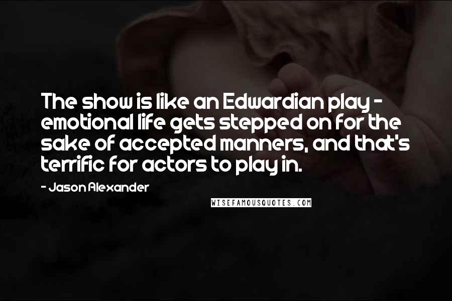 Jason Alexander Quotes: The show is like an Edwardian play - emotional life gets stepped on for the sake of accepted manners, and that's terrific for actors to play in.