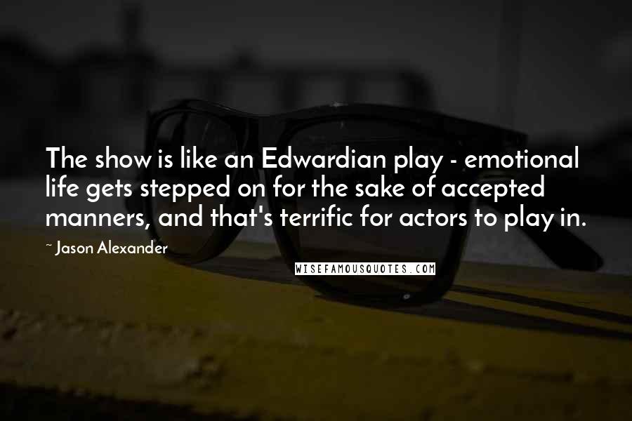 Jason Alexander Quotes: The show is like an Edwardian play - emotional life gets stepped on for the sake of accepted manners, and that's terrific for actors to play in.