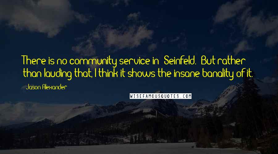 Jason Alexander Quotes: There is no community service in 'Seinfeld.' But rather than lauding that, I think it shows the insane banality of it.