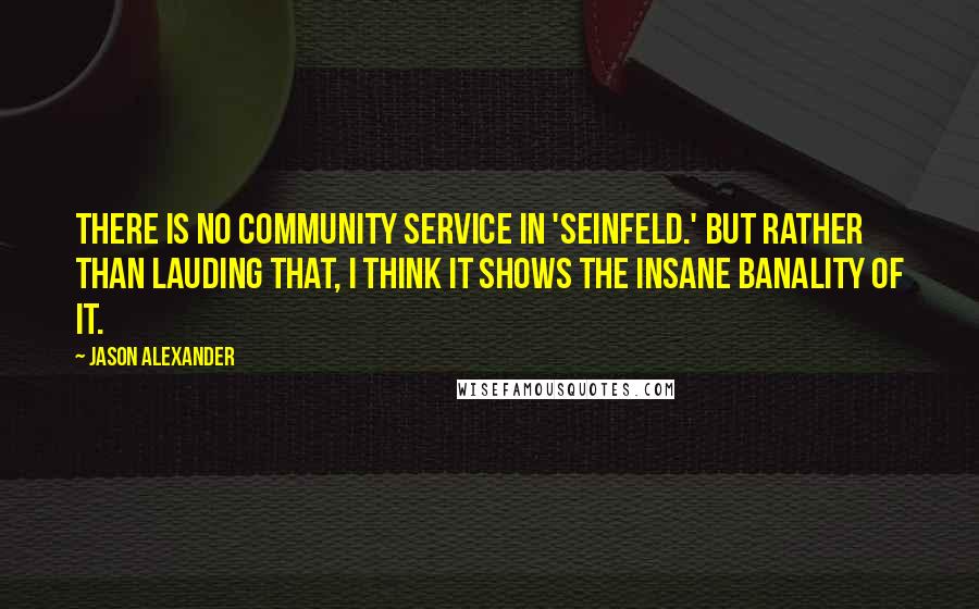 Jason Alexander Quotes: There is no community service in 'Seinfeld.' But rather than lauding that, I think it shows the insane banality of it.