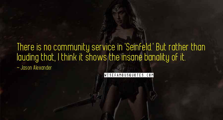 Jason Alexander Quotes: There is no community service in 'Seinfeld.' But rather than lauding that, I think it shows the insane banality of it.