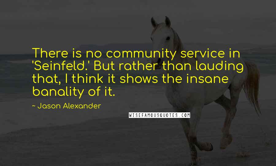 Jason Alexander Quotes: There is no community service in 'Seinfeld.' But rather than lauding that, I think it shows the insane banality of it.