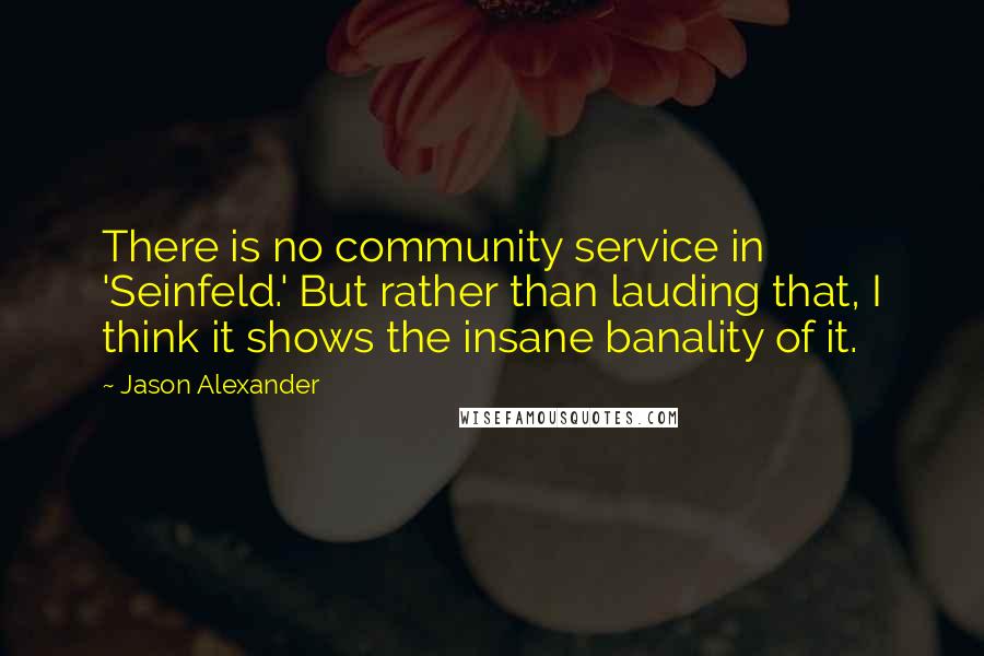 Jason Alexander Quotes: There is no community service in 'Seinfeld.' But rather than lauding that, I think it shows the insane banality of it.