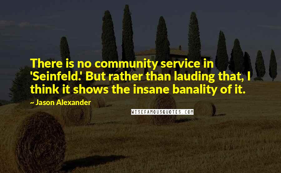 Jason Alexander Quotes: There is no community service in 'Seinfeld.' But rather than lauding that, I think it shows the insane banality of it.