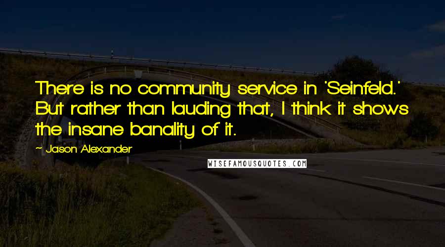 Jason Alexander Quotes: There is no community service in 'Seinfeld.' But rather than lauding that, I think it shows the insane banality of it.