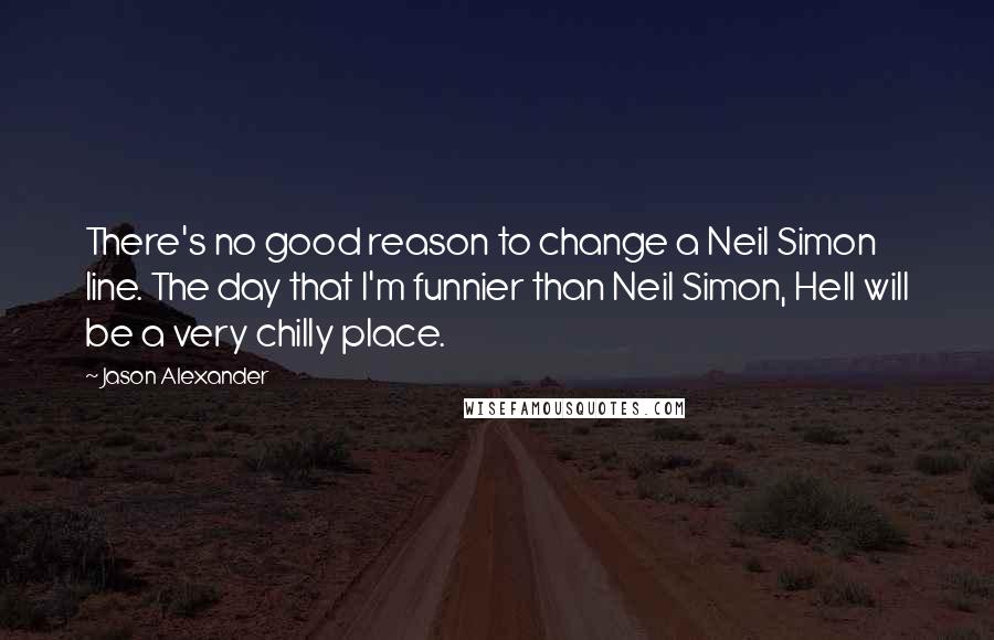 Jason Alexander Quotes: There's no good reason to change a Neil Simon line. The day that I'm funnier than Neil Simon, Hell will be a very chilly place.