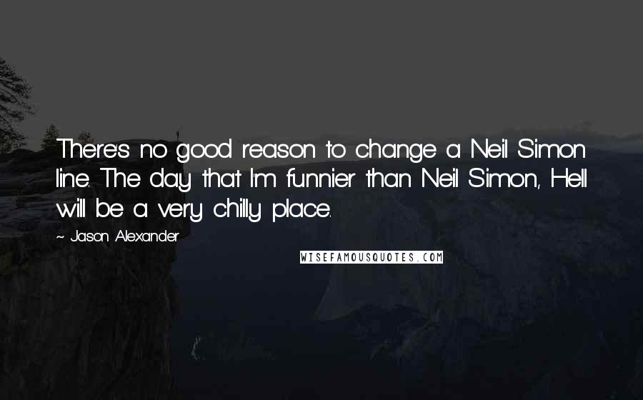 Jason Alexander Quotes: There's no good reason to change a Neil Simon line. The day that I'm funnier than Neil Simon, Hell will be a very chilly place.